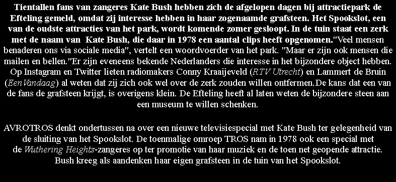 Text Box: Tientallen fans van zangeres Kate Bush hebben zich de afgelopen dagen bij attractiepark de Efteling gemeld, omdat zij interesse hebben in haar zogenaamde grafsteen. Het Spookslot, een van de oudste attracties van het park, wordt komende zomer gesloopt. In de tuin staat een zerk met de naam van  Kate Bush, die daar in 1978 een aantal clips heeft opgenomen."Veel mensen benaderen ons via sociale media", vertelt een woordvoerder van het park. "Maar er zijn ook mensen die mailen en bellen."Er zijn eveneens bekende Nederlanders die interesse in het bijzondere object hebben. Op Instagram en Twitter lieten radiomakers Conny Kraaijeveld (RTV Utrecht) en Lammert de Bruin (EenVandaag) al weten dat zij zich ook wel over de zerk zouden willen ontfermen.De kans dat een van de fans de grafsteen krijgt, is overigens klein. De Efteling heeft al laten weten de bijzondere steen aan een museum te willen schenken.AVROTROS denkt ondertussen na over een nieuwe televisiespecial met Kate Bush ter gelegenheid van de sluiting van het Spookslot. De toenmalige omroep TROS nam in 1978 ook een special met de Wuthering Heights-zangeres op ter promotie van haar muziek en de toen net geopende attractie. Bush kreeg als aandenken haar eigen grafsteen in de tuin van het Spookslot.